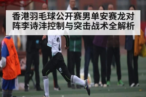 香港羽毛球公开赛男单安赛龙对阵李诗沣控制与突击战术全解析